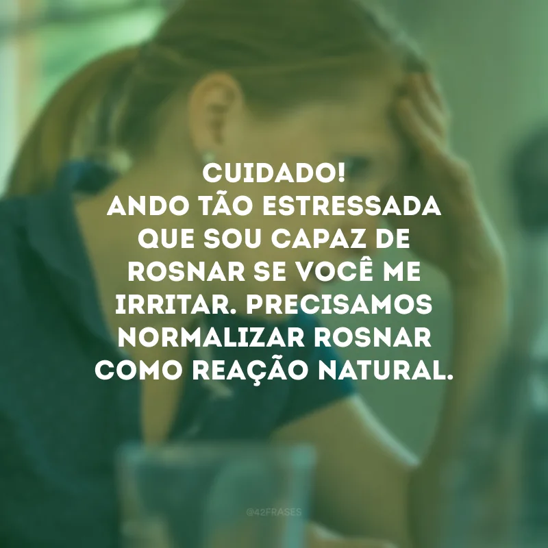 Cuidado! Ando tão estressada que sou capaz de rosnar se você me irritar. Precisamos normalizar rosnar como reação natural.