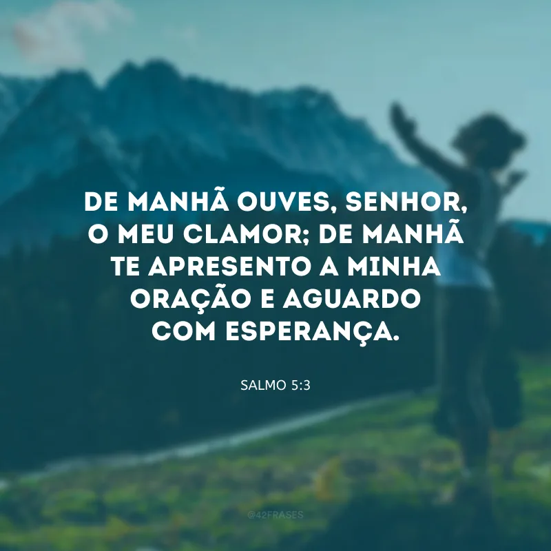 De manhã ouves, Senhor, o meu clamor; de manhã Te apresento a minha oração e aguardo com esperança.