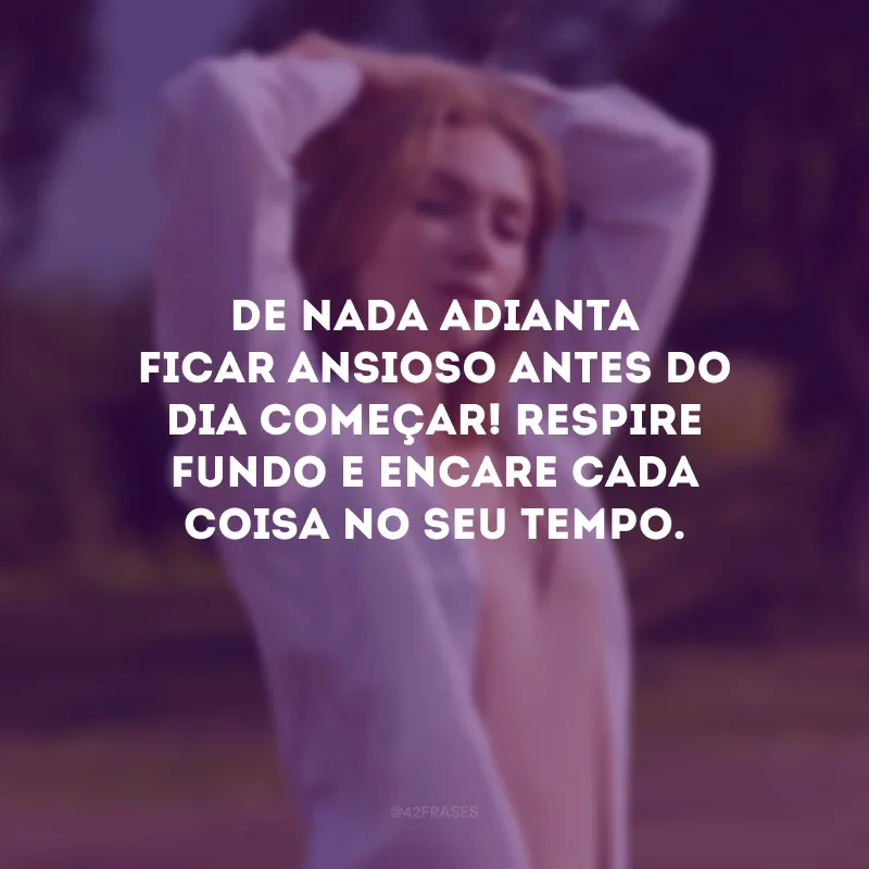De nada adianta ficar ansioso antes do dia começar! Respire fundo e encare cada coisa no seu tempo.