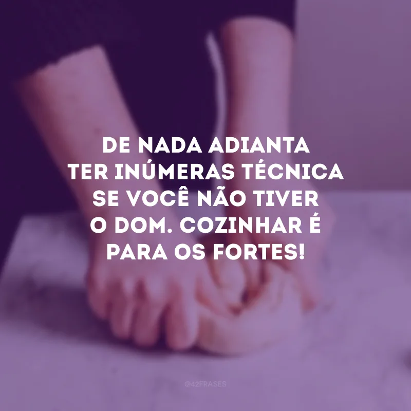 De nada adianta ter inúmeras técnica se você não tiver o dom. Cozinhar é para os fortes! 
