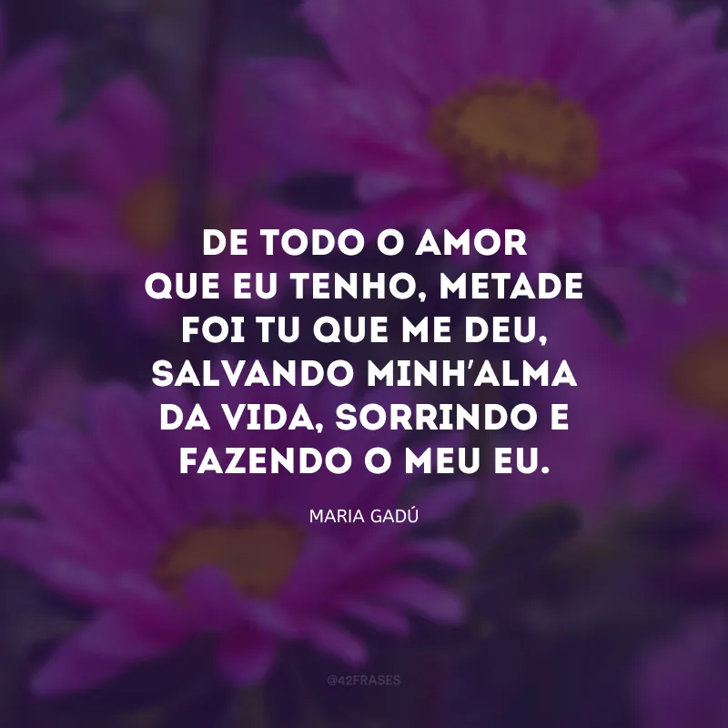 De todo o amor que eu tenho, metade foi tu que me deu, salvando minh’alma da vida, sorrindo e fazendo o meu eu.