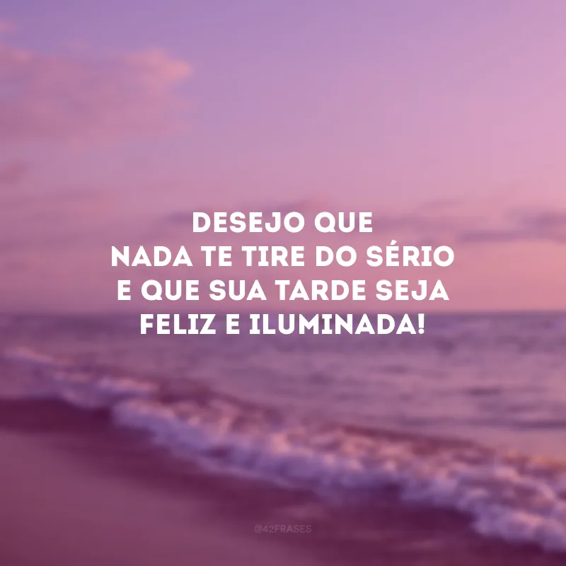 Desejo que nada te tire do sério e que sua tarde seja feliz e iluminada!