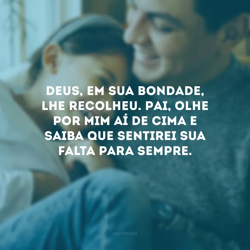 Deus, em Sua bondade, lhe recolheu. Pai, olhe por mim aí de cima e saiba que sentirei sua falta para sempre.