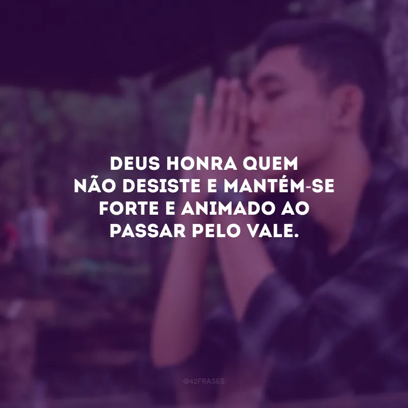 Deus honra quem não desiste e mantém-se forte e animado ao passar pelo vale.