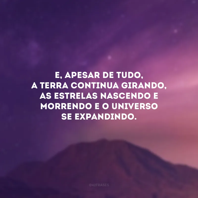 E, apesar de tudo, a Terra continua girando, as estrelas nascendo e morrendo e o Universo se expandindo.