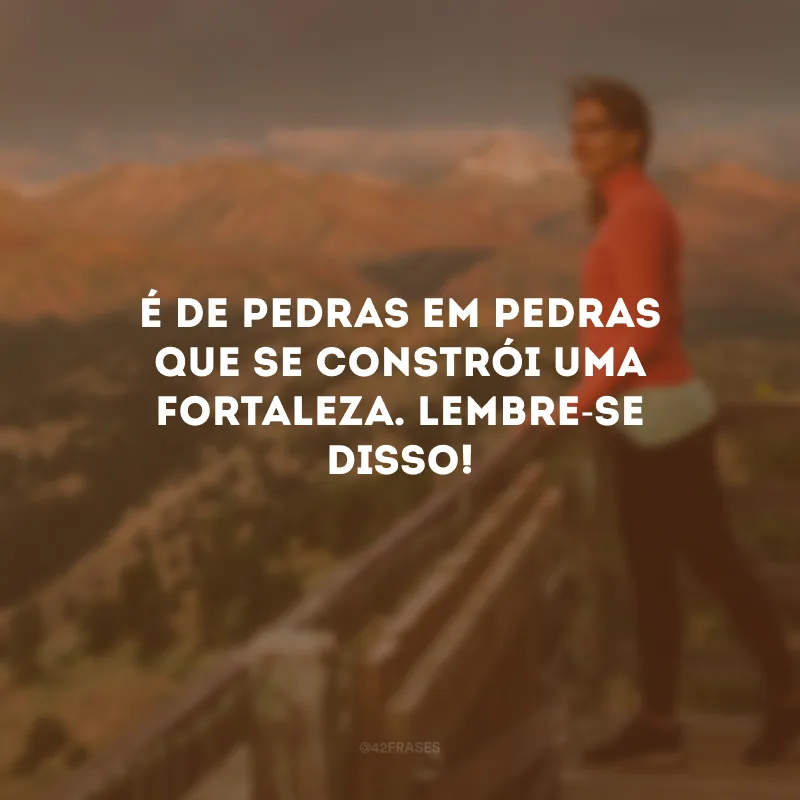 É de pedras em pedras que se constrói uma fortaleza. Lembre-se disso!