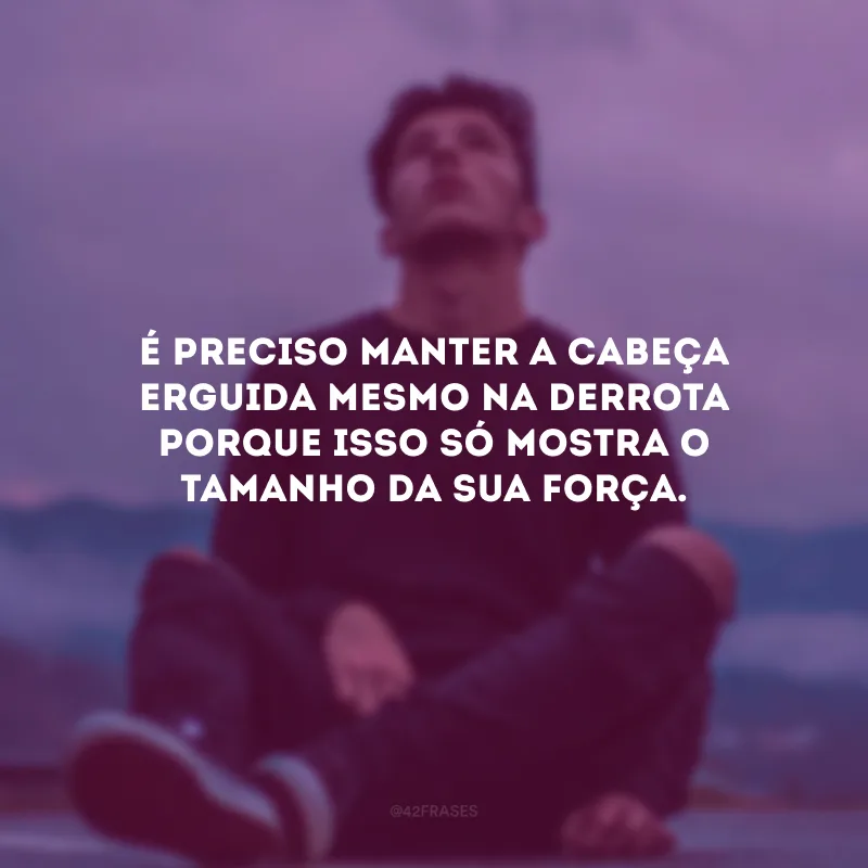 É preciso manter a cabeça erguida mesmo na derrota porque isso só mostra o tamanho da sua força.