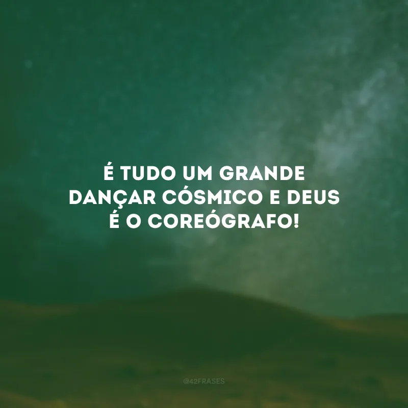 É tudo um grande dançar cósmico e Deus é o coreógrafo!