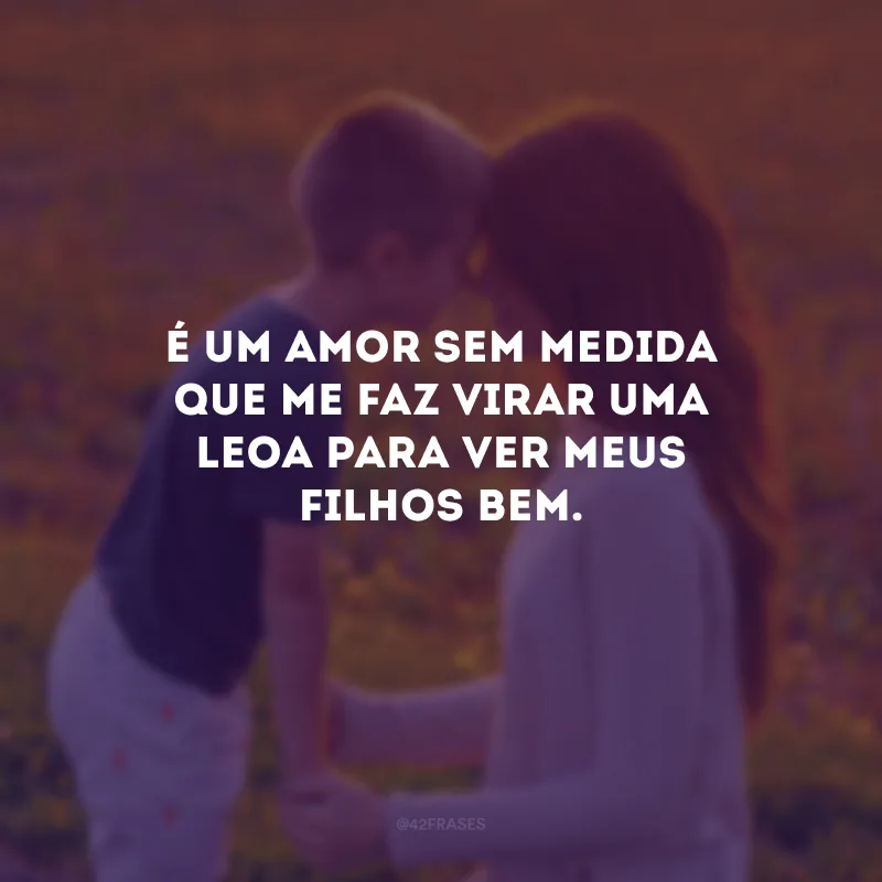 É um amor sem medida que me faz virar uma leoa para ver meus filhos bem.