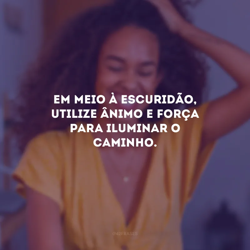 Em meio à escuridão, utilize ânimo e força para iluminar o caminho.