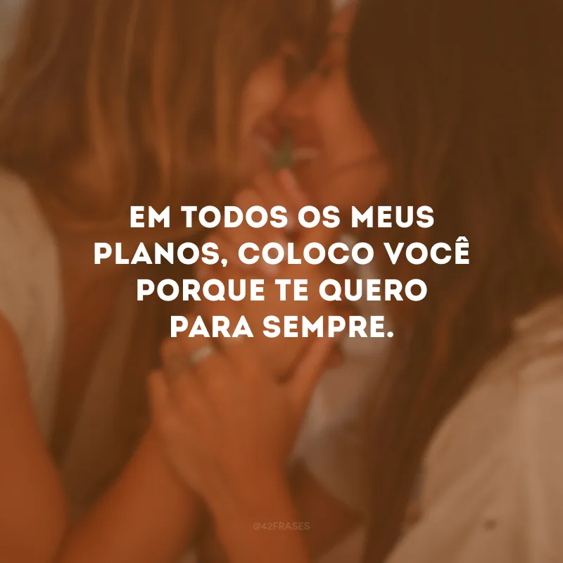 Em todos os meus planos, coloco você porque te quero para sempre.