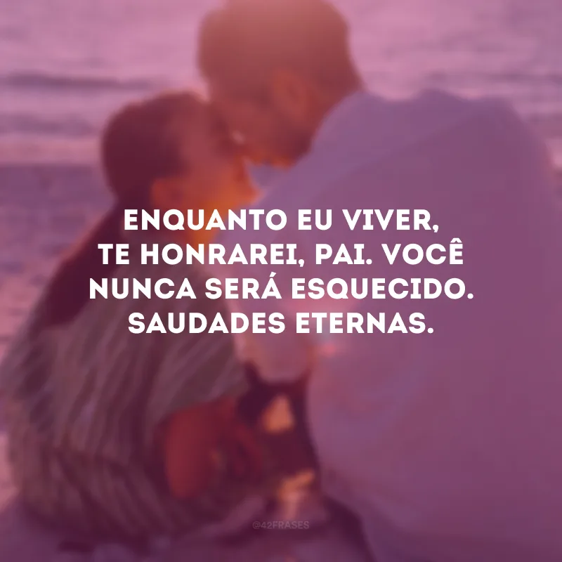 Enquanto eu viver, te honrarei, pai. Você nunca será esquecido. Saudades eternas.