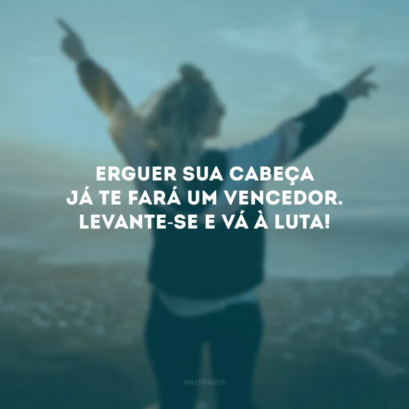 Erguer sua cabeça já te fará um vencedor. Levante-se e vá à luta!