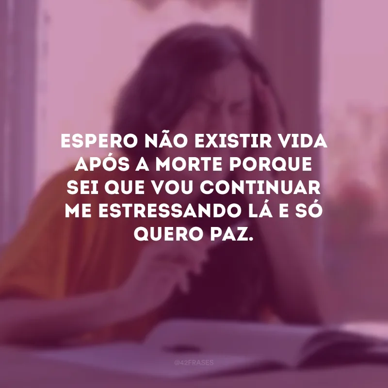 Espero não existir vida após a morte porque sei que vou continuar me estressando lá e só quero paz.