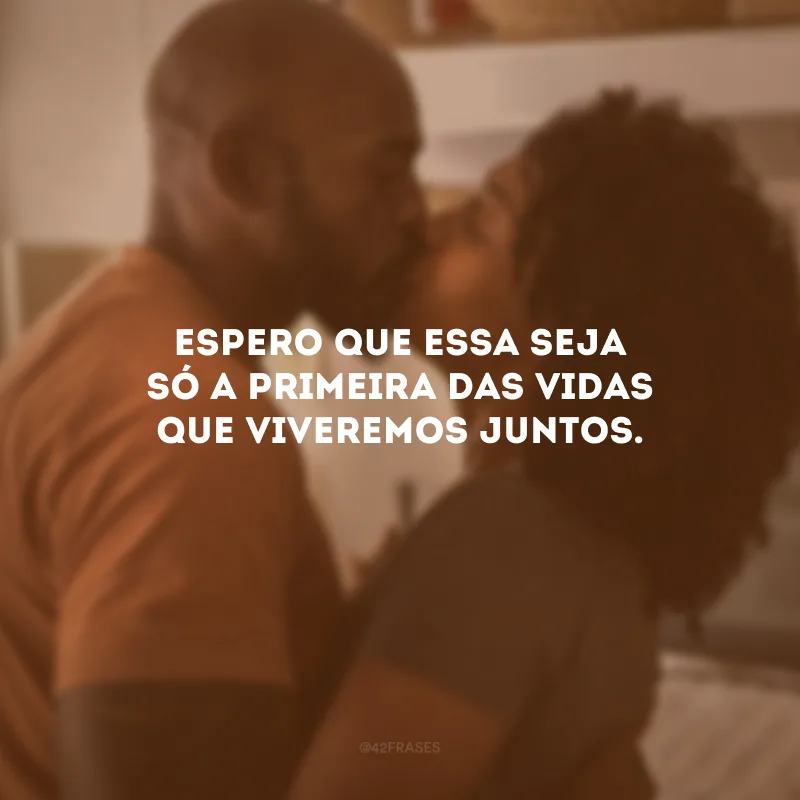 Espero que essa seja só a primeira das vidas que viveremos juntos.