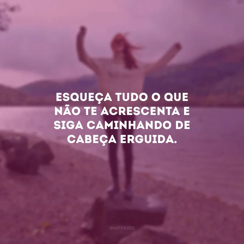 Esqueça tudo o que não te acrescenta e siga caminhando de cabeça erguida.