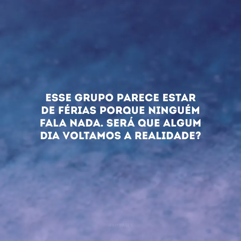 Esse grupo parece estar de férias porque ninguém fala nada. Será que algum dia voltamos a realidade?