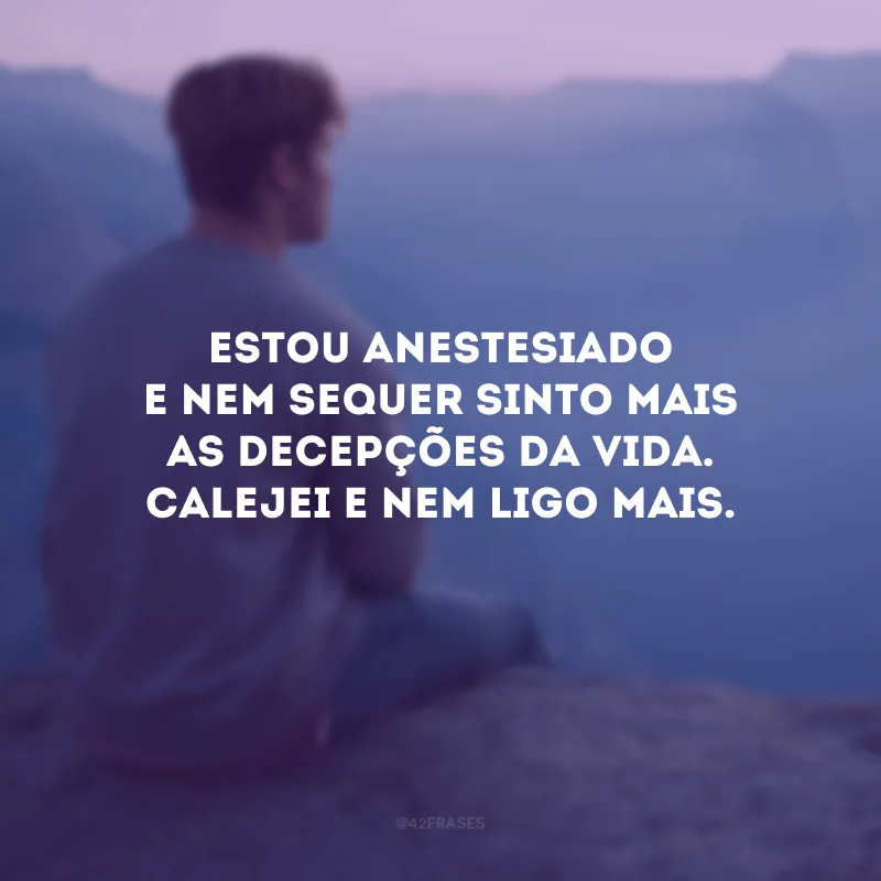 Estou anestesiado e nem sequer sinto mais as decepções da vida. Calejei e nem ligo mais.