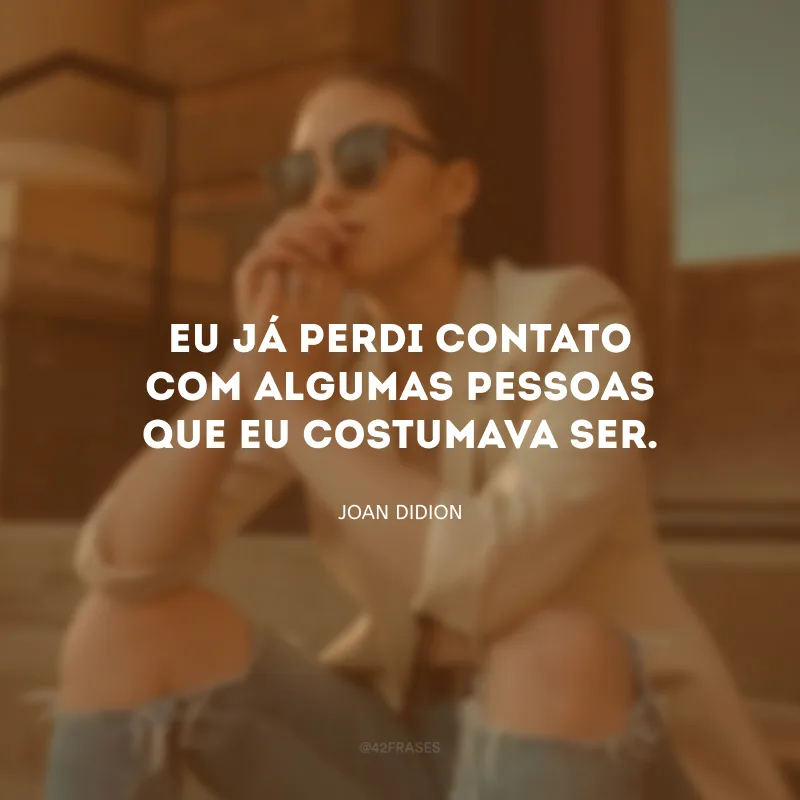 Eu já perdi contato com algumas pessoas que eu costumava ser.