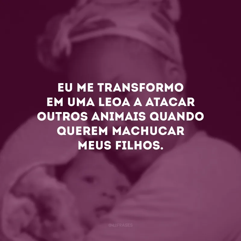 Eu me transformo em uma leoa a atacar outros animais quando querem machucar meus filhos.