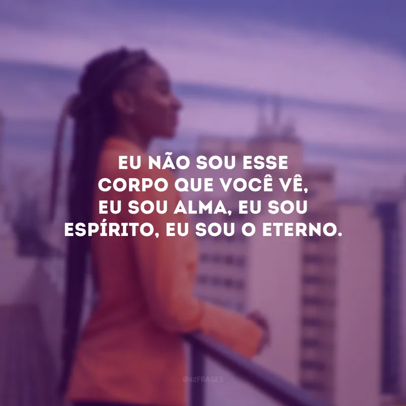 Eu não sou esse corpo que você vê, eu sou alma, eu sou espírito, eu sou o eterno.