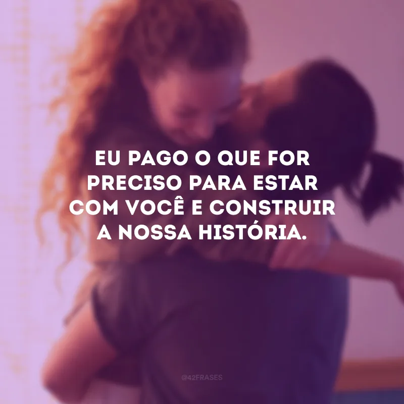Eu pago o que for preciso para estar com você e construir a nossa história.