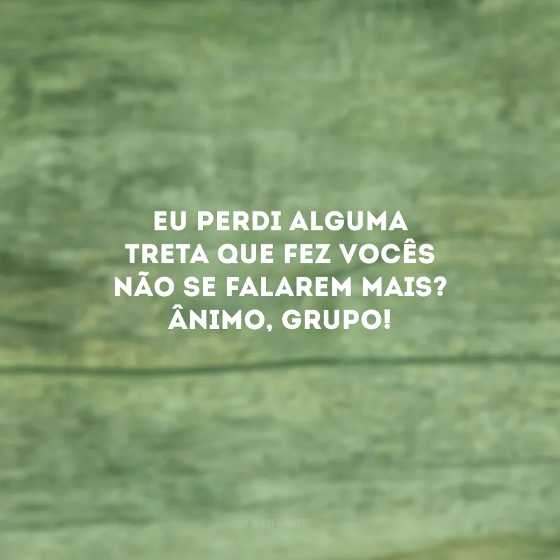 Eu perdi alguma treta que fez vocês não se falarem mais? Ânimo, grupo!