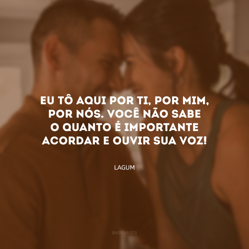 Eu tô aqui por ti, por mim, por nós. Você não sabe o quanto é importante acordar e ouvir sua voz!