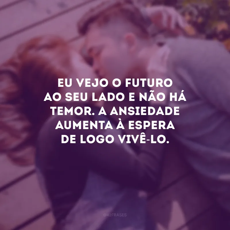 Eu vejo o futuro ao seu lado e não há temor. A ansiedade aumenta à espera de logo vivê-lo.