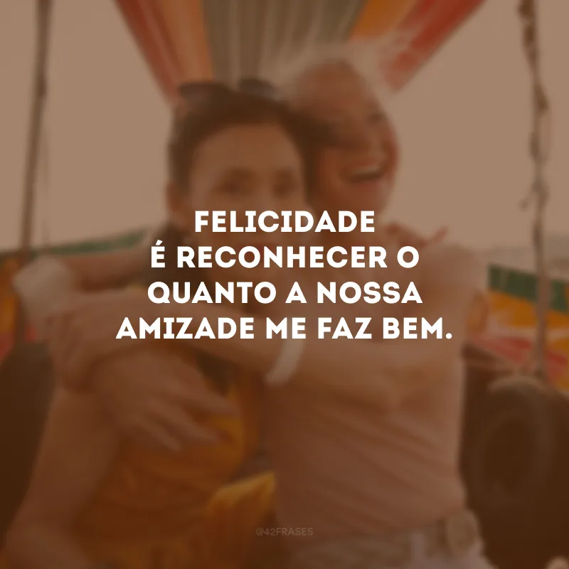 Felicidade é reconhecer o quanto a nossa amizade me faz bem.