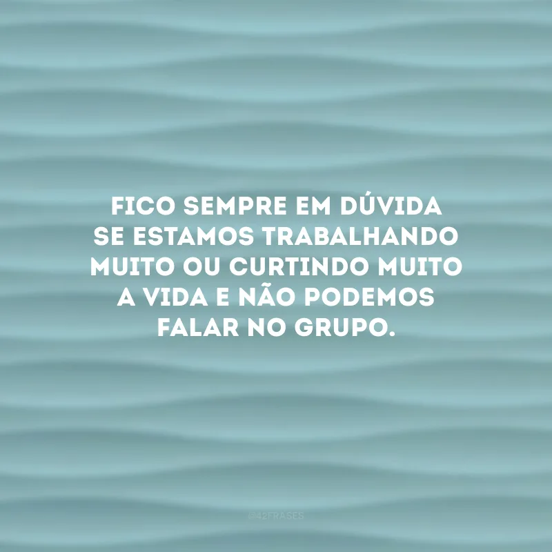 Fico sempre em dúvida se estamos trabalhando muito ou curtindo muito a vida e não podemos falar no grupo.