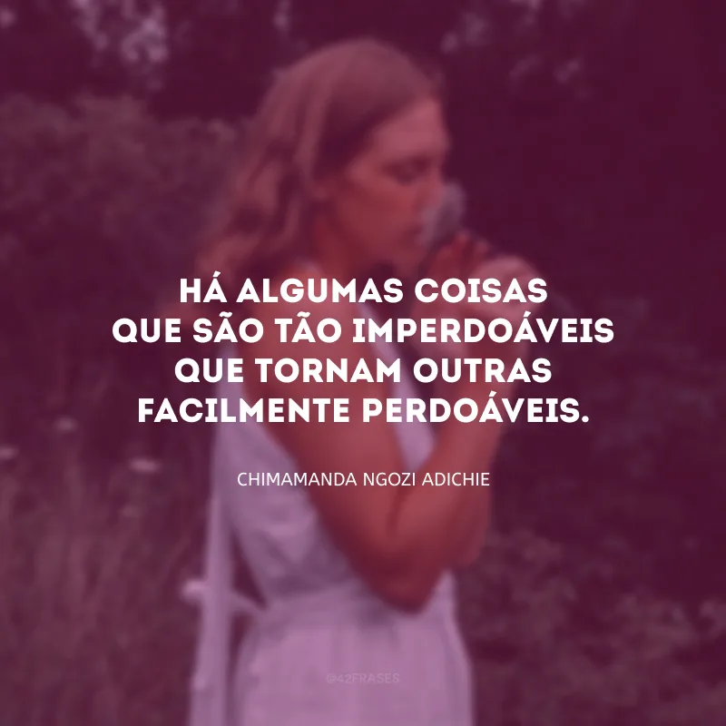 Há algumas coisas que são tão imperdoáveis que tornam outras facilmente perdoáveis.
