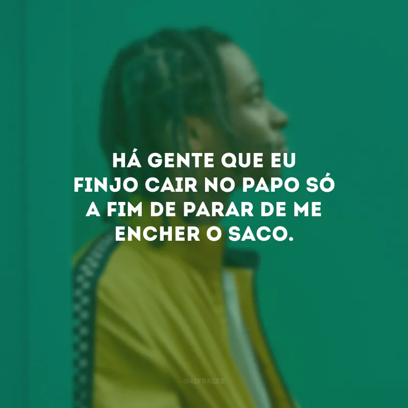 Há gente que eu finjo cair no papo só a fim de parar de me encher o saco.