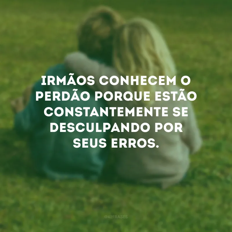Irmãos conhecem o perdão porque estão constantemente se desculpando por seus erros.