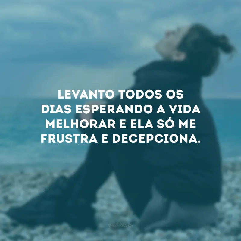 Levanto todos os dias esperando a vida melhorar e ela só me frustra e decepciona.