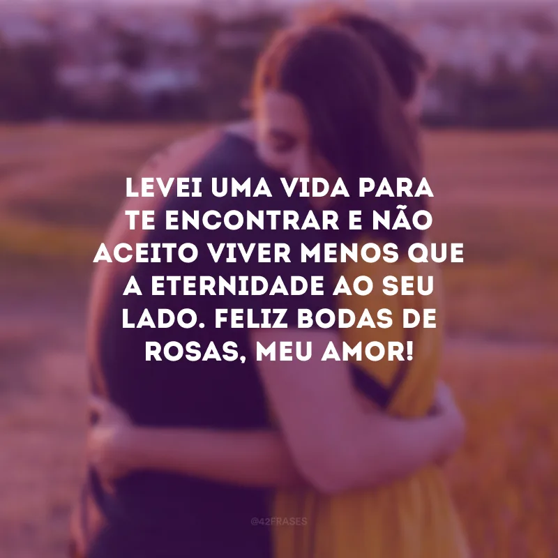 Levei uma vida para te encontrar e não aceito viver menos que a eternidade ao seu lado. Feliz bodas de rosas, meu amor!