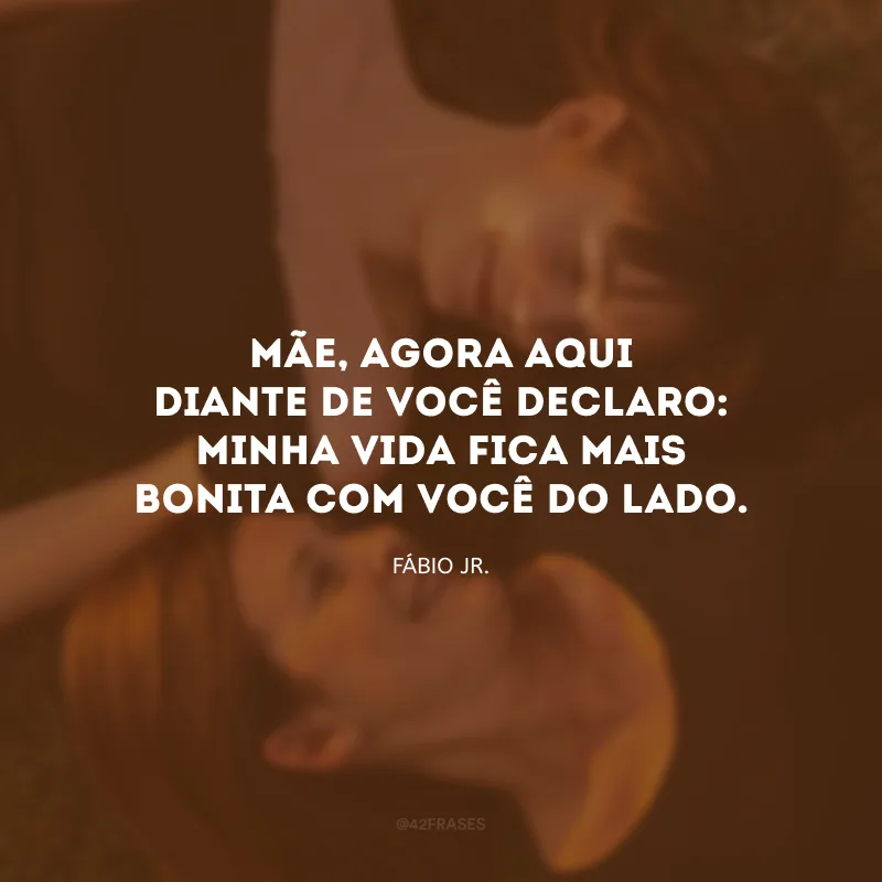 Mãe, agora aqui diante de você declaro: minha vida fica mais bonita com você do lado.