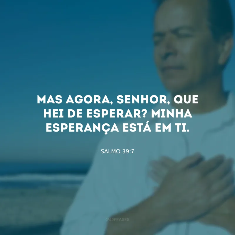 Mas agora, Senhor, que hei de esperar? Minha esperança está em Ti.