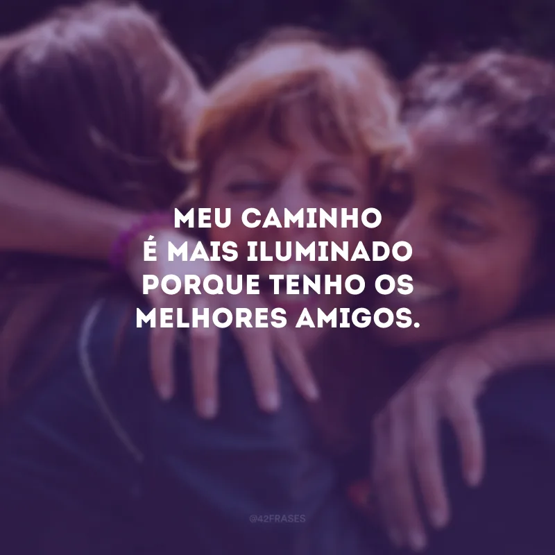 Meu caminho é mais iluminado porque tenho os melhores amigos.