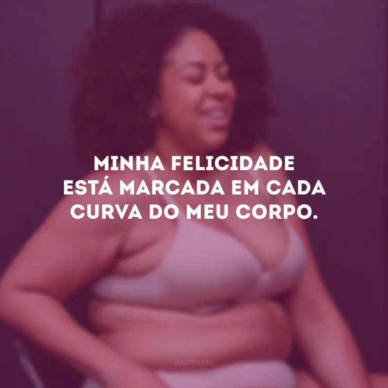Minha felicidade está marcada em cada curva do meu corpo.