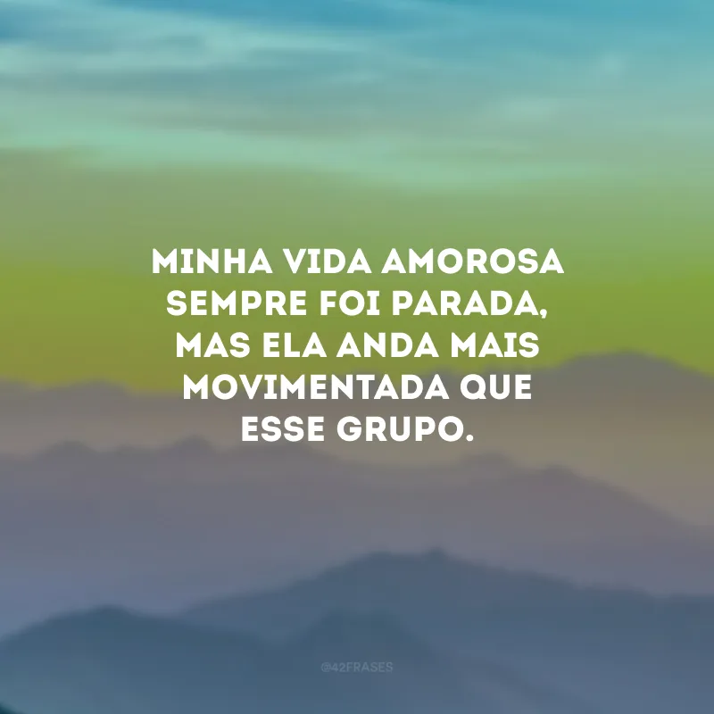 Minha vida amorosa sempre foi parada, mas ela anda mais movimentada que esse grupo.