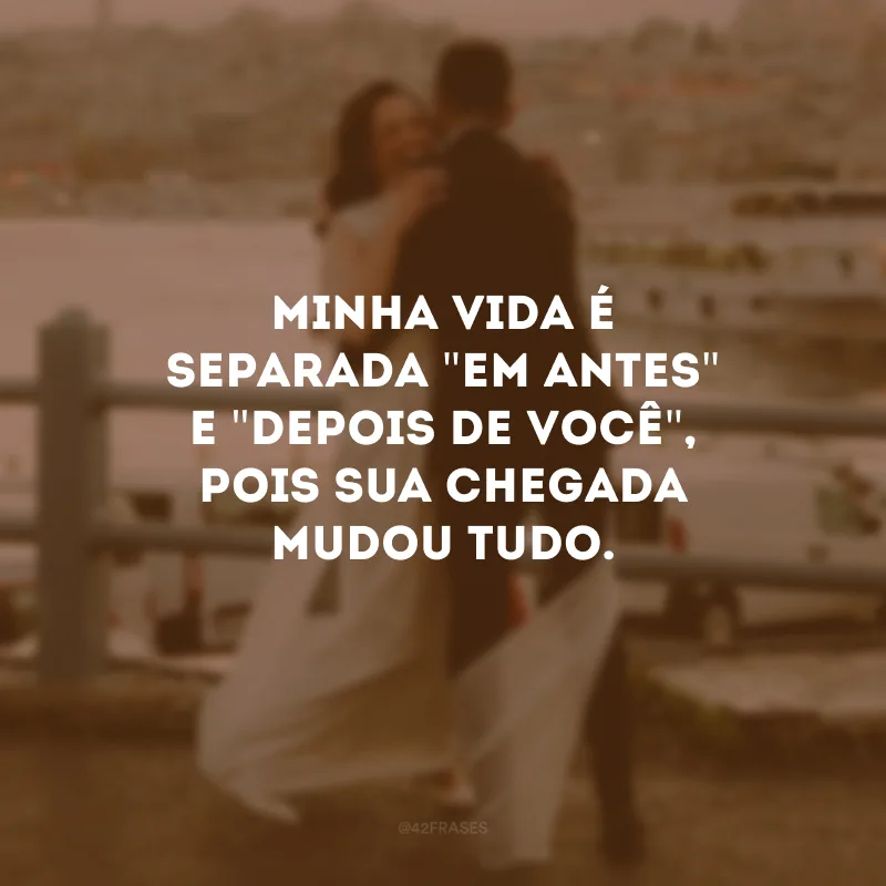 Minha vida é separada \"em antes\" e \"depois de você\", pois sua chegada mudou tudo.