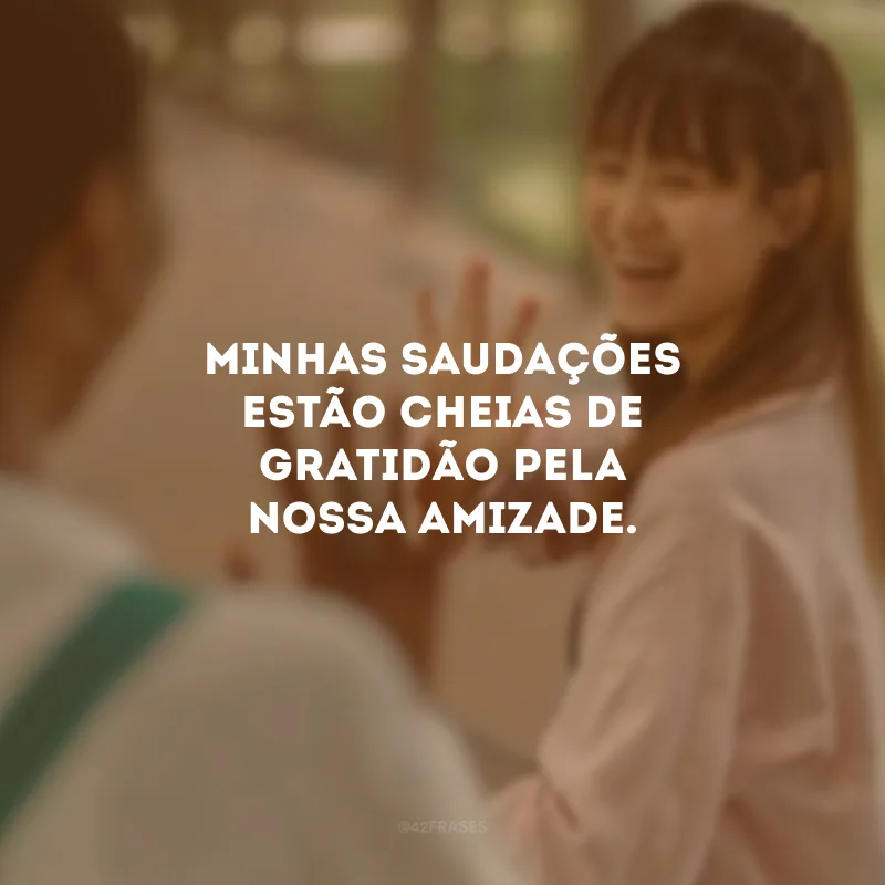 Minhas saudações estão cheias de gratidão pela nossa amizade.