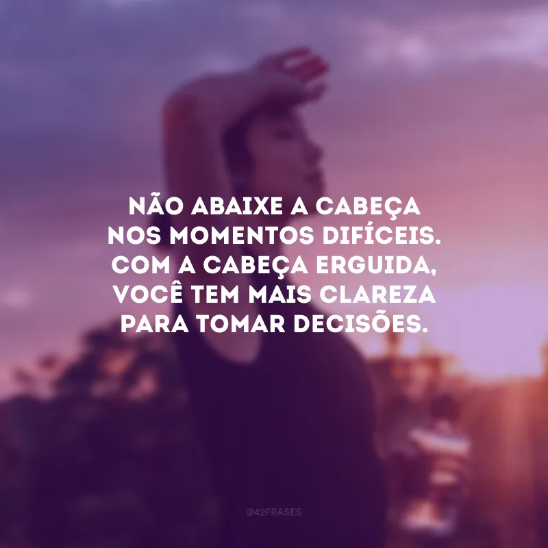 Não abaixe a cabeça nos momentos difíceis. Com a cabeça erguida, você tem mais clareza para tomar decisões.
