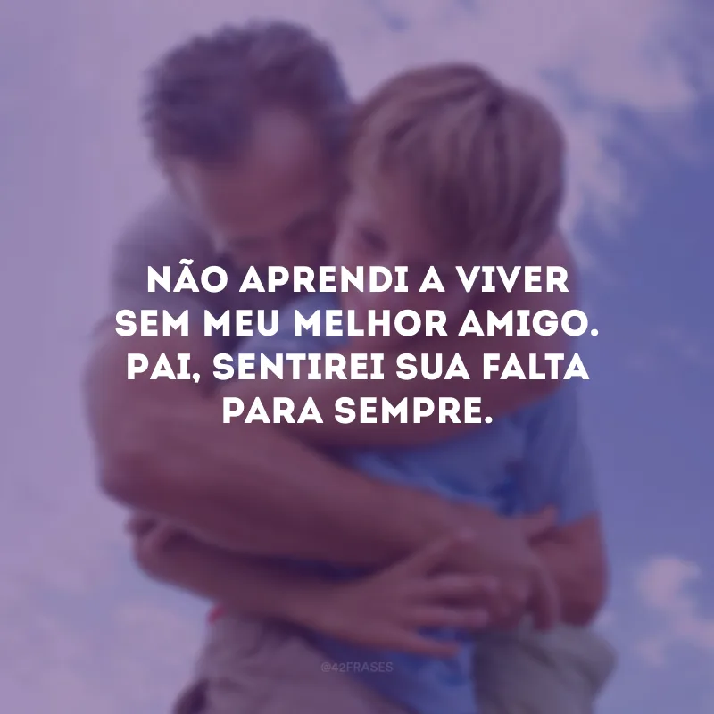 Não aprendi a viver sem meu melhor amigo. Pai, sentirei sua falta para sempre.