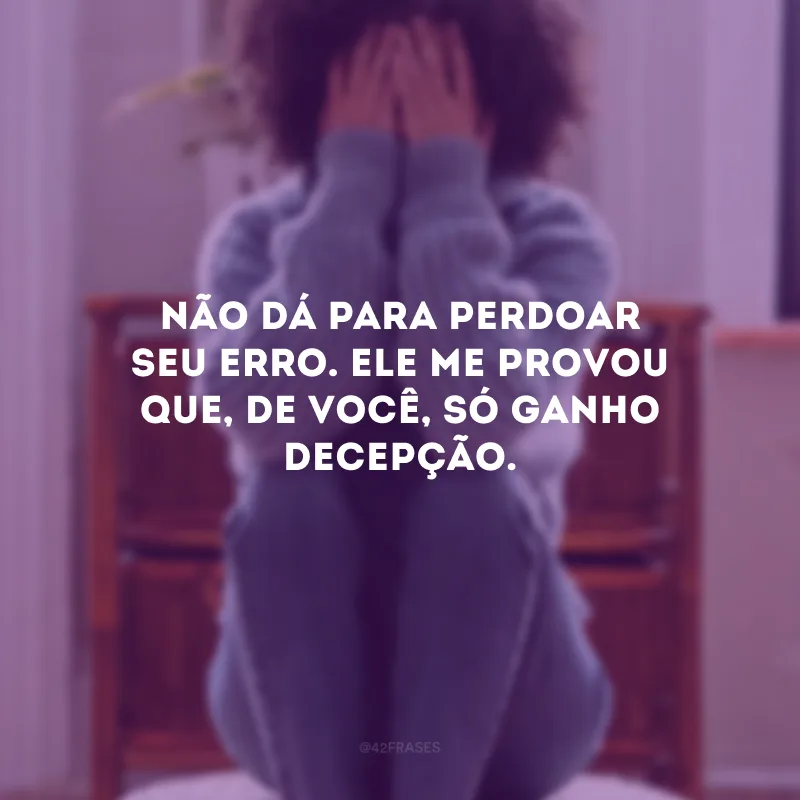Não dá para perdoar seu erro. Ele me provou que, de você, só ganho decepção.