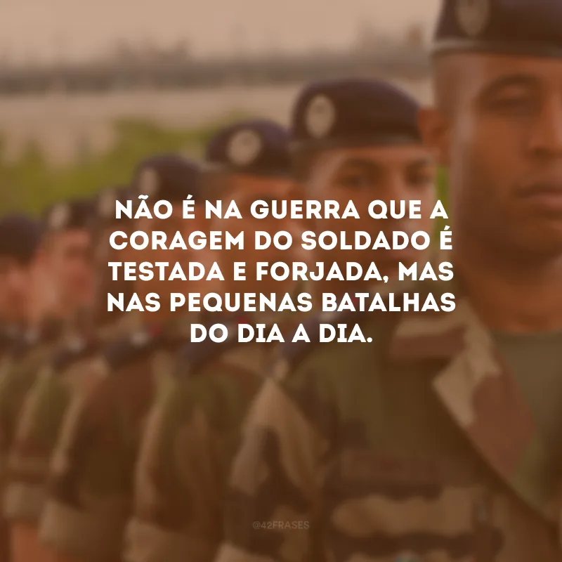Não é na guerra que a coragem do soldado é testada e forjada, mas nas pequenas batalhas do dia a dia.