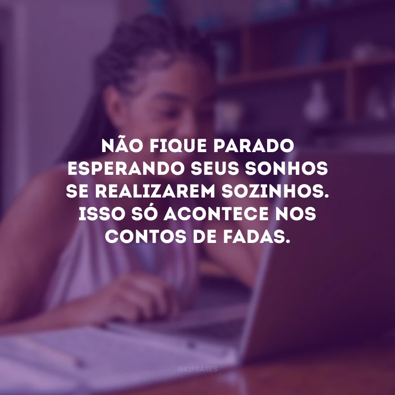 Não fique parado esperando seus sonhos se realizarem sozinhos. Isso só acontece nos contos de fadas.