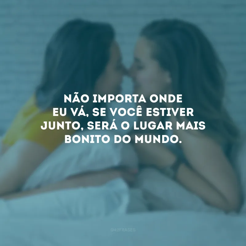 Não importa onde eu vá, se você estiver junto, será o lugar mais bonito do mundo.