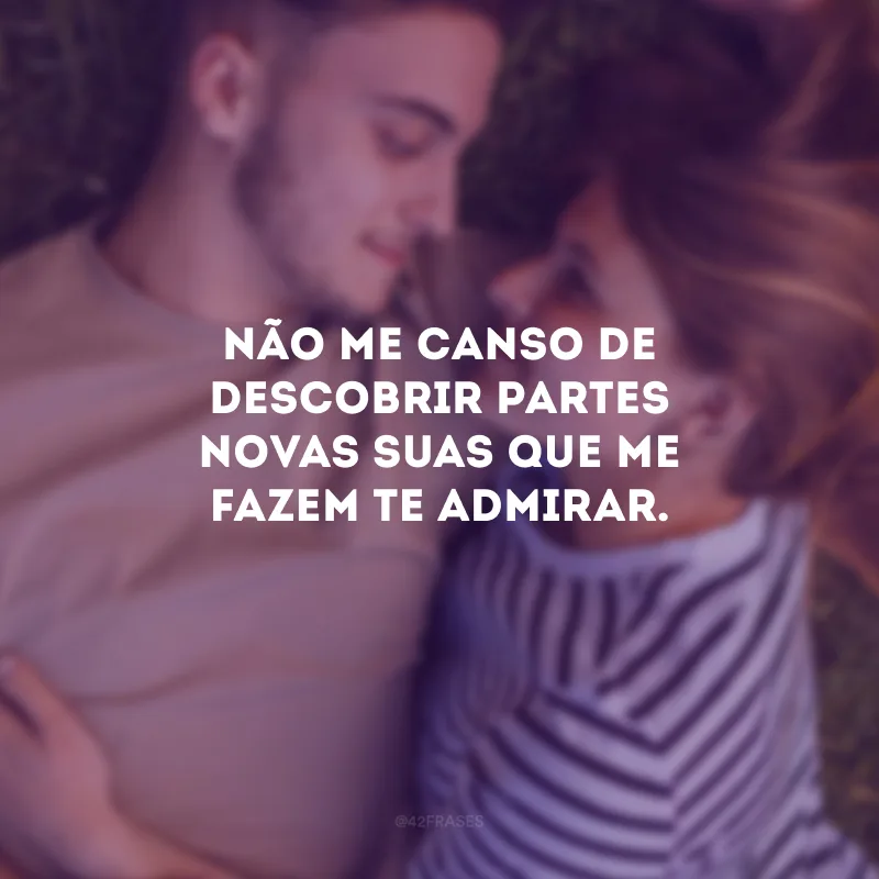 Não me canso de descobrir partes novas suas que me fazem te admirar.